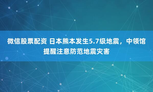 微信股票配资 日本熊本发生5.7级地震，中领馆提醒注意防范地震灾害