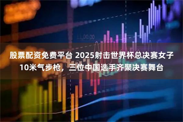 股票配资免费平台 2025射击世界杯总决赛女子10米气步枪，三位中国选手齐聚决赛舞台