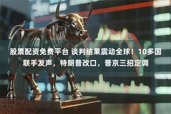 股票配资免费平台 谈判结果震动全球！10多国联手发声，特朗普改口，普京三招定调