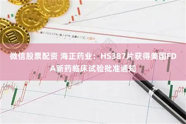 微信股票配资 海正药业：HS387片获得美国FDA新药临床试验批准通知