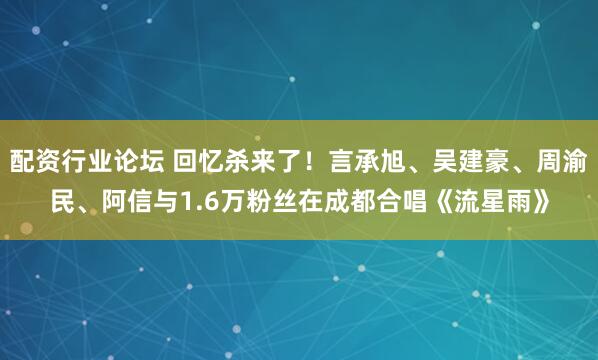 配资行业论坛 回忆杀来了！言承旭、吴建豪、周渝民、阿信与1.6万粉丝在成都合唱《流星雨》