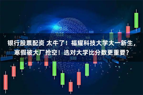银行股票配资 太牛了！福耀科技大学大一新生，寒假被大厂抢空！选对大学比分数更重要？