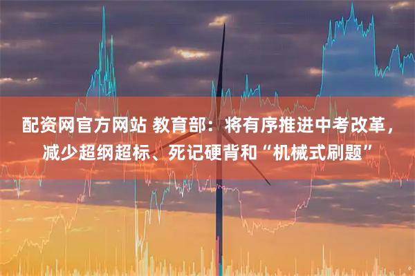 配资网官方网站 教育部：将有序推进中考改革，减少超纲超标、死记硬背和“机械式刷题”