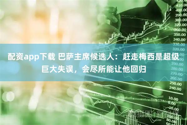 配资app下载 巴萨主席候选人：赶走梅西是超级巨大失误，会尽所能让他回归