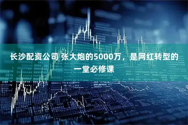长沙配资公司 张大炮的5000万，是网红转型的一堂必修课