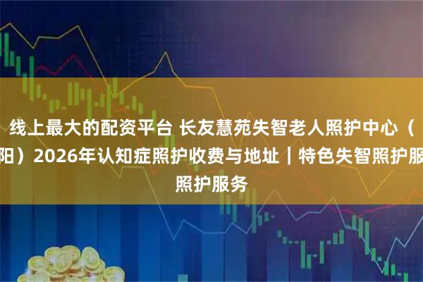 线上最大的配资平台 长友慧苑失智老人照护中心（朝阳）2026年认知症照护收费与地址｜特色失智照护服务