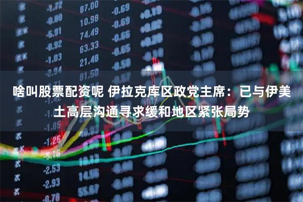 啥叫股票配资呢 伊拉克库区政党主席：已与伊美土高层沟通寻求缓和地区紧张局势