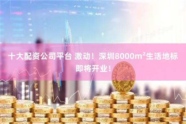 十大配资公司平台 激动！深圳8000m²生活地标即将开业！