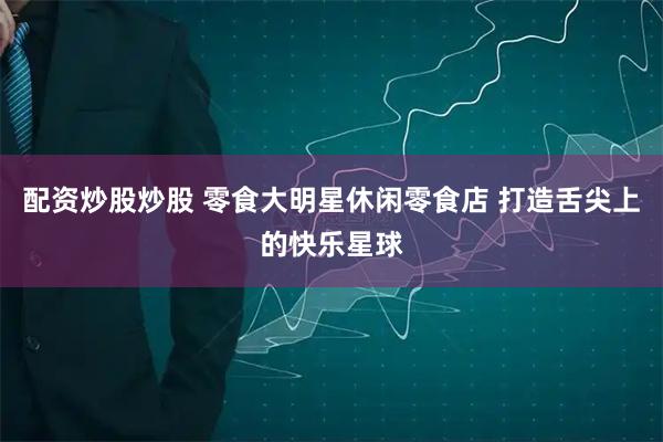 配资炒股炒股 零食大明星休闲零食店 打造舌尖上的快乐星球