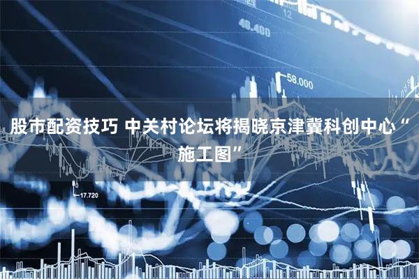 股市配资技巧 中关村论坛将揭晓京津冀科创中心“施工图”