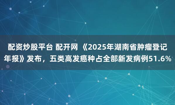配资炒股平台 配开网 《2025年湖南省肿瘤登记年报》发布，五类高发癌种占全部新发病例51.6%