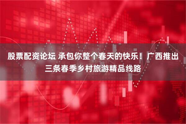 股票配资论坛 承包你整个春天的快乐！广西推出三条春季乡村旅游精品线路
