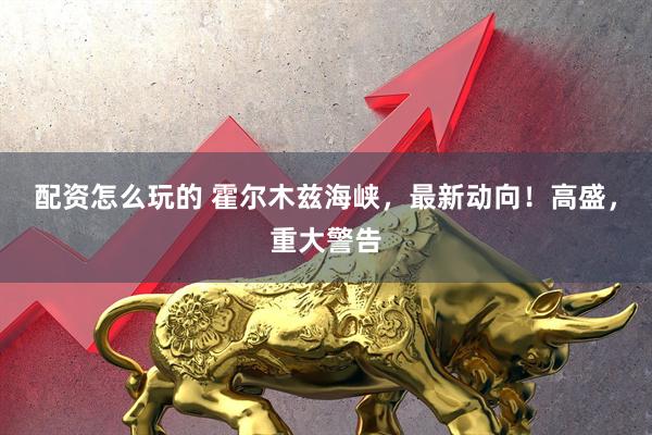 配资怎么玩的 霍尔木兹海峡，最新动向！高盛，重大警告