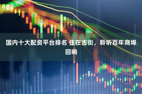 国内十大配资平台排名 住在古街，聆听百年商埠回响