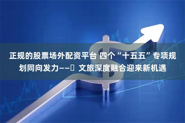 正规的股票场外配资平台 四个“十五五”专项规划同向发力——​文旅深度融合迎来新机遇